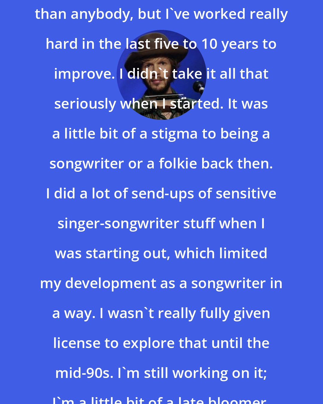 Beck: I'm more critical of my songwriting than anybody, but I've worked really hard in the last five to 10 years to improve. I didn't take it all that seriously when I started. It was a little bit of a stigma to being a songwriter or a folkie back then. I did a lot of send-ups of sensitive singer-songwriter stuff when I was starting out, which limited my development as a songwriter in a way. I wasn't really fully given license to explore that until the mid-90s. I'm still working on it; I'm a little bit of a late bloomer.