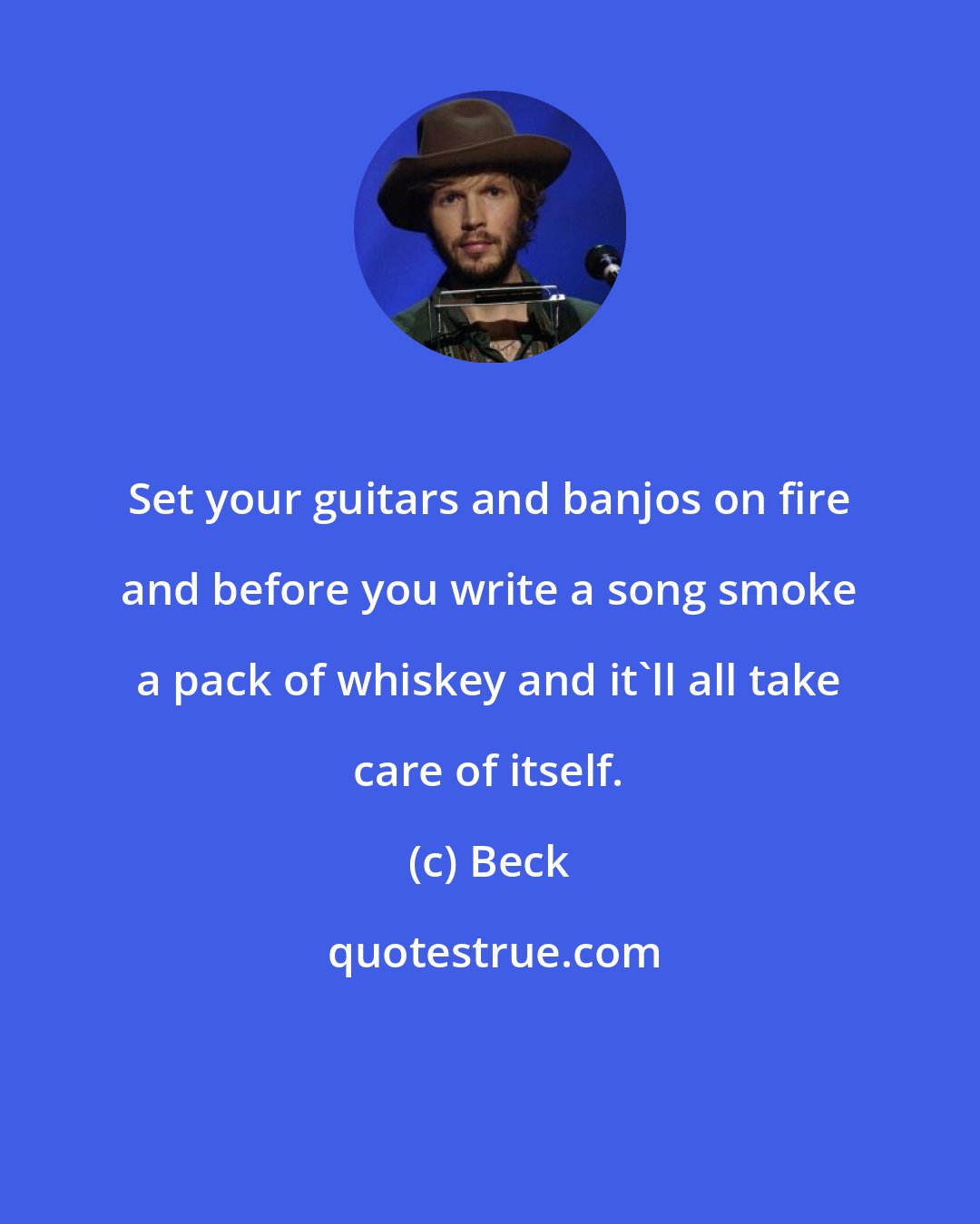 Beck: Set your guitars and banjos on fire and before you write a song smoke a pack of whiskey and it'll all take care of itself.