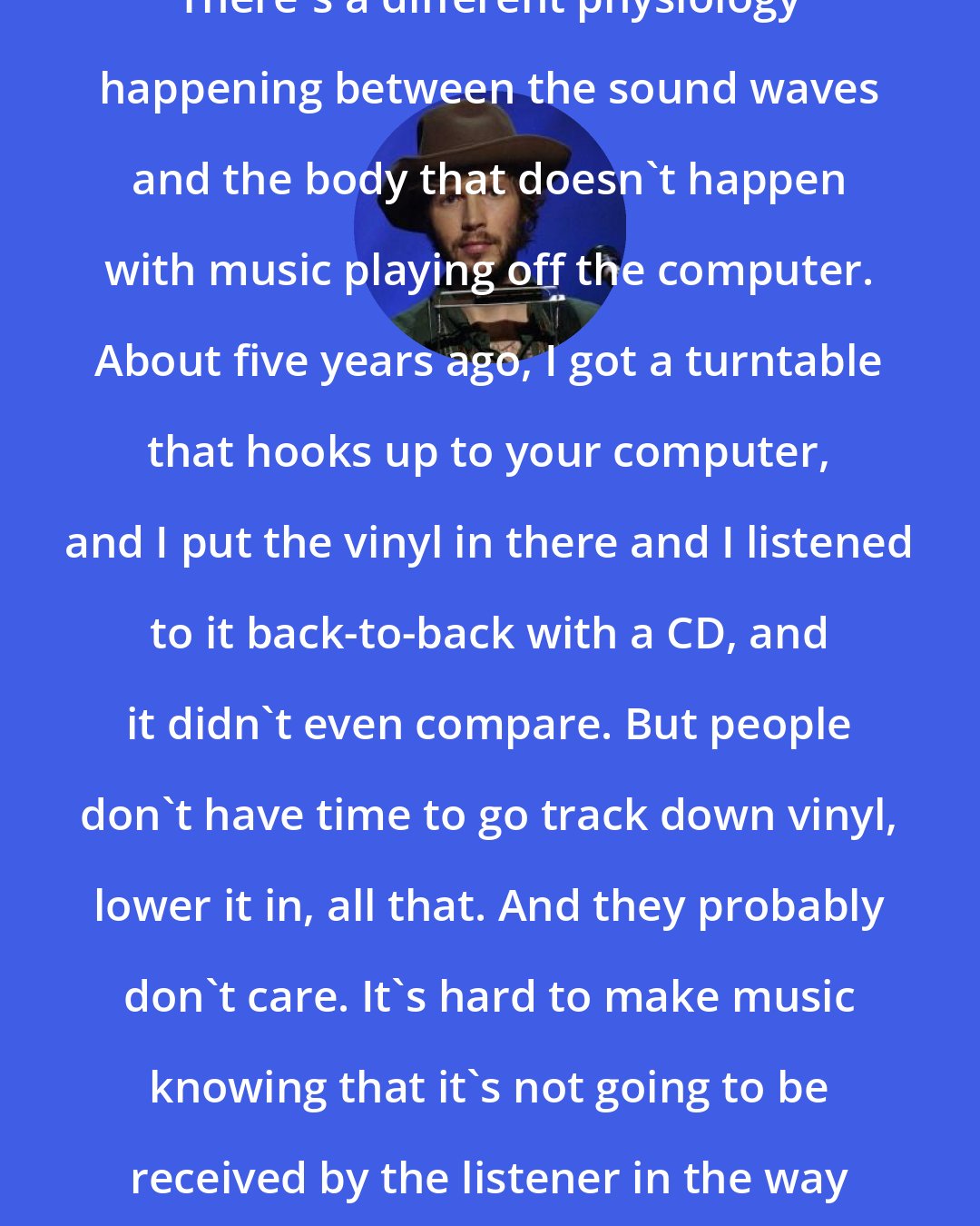 Beck: There's a different physiology happening between the sound waves and the body that doesn't happen with music playing off the computer. About five years ago, I got a turntable that hooks up to your computer, and I put the vinyl in there and I listened to it back-to-back with a CD, and it didn't even compare. But people don't have time to go track down vinyl, lower it in, all that. And they probably don't care. It's hard to make music knowing that it's not going to be received by the listener in the way that it should be.