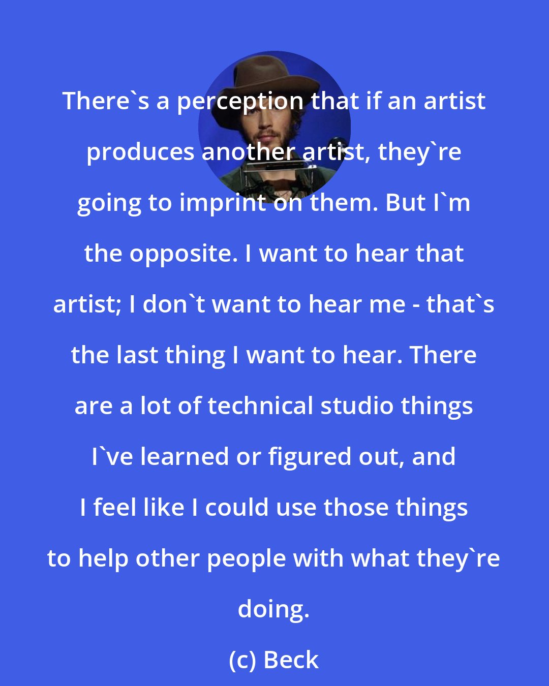 Beck: There's a perception that if an artist produces another artist, they're going to imprint on them. But I'm the opposite. I want to hear that artist; I don't want to hear me - that's the last thing I want to hear. There are a lot of technical studio things I've learned or figured out, and I feel like I could use those things to help other people with what they're doing.