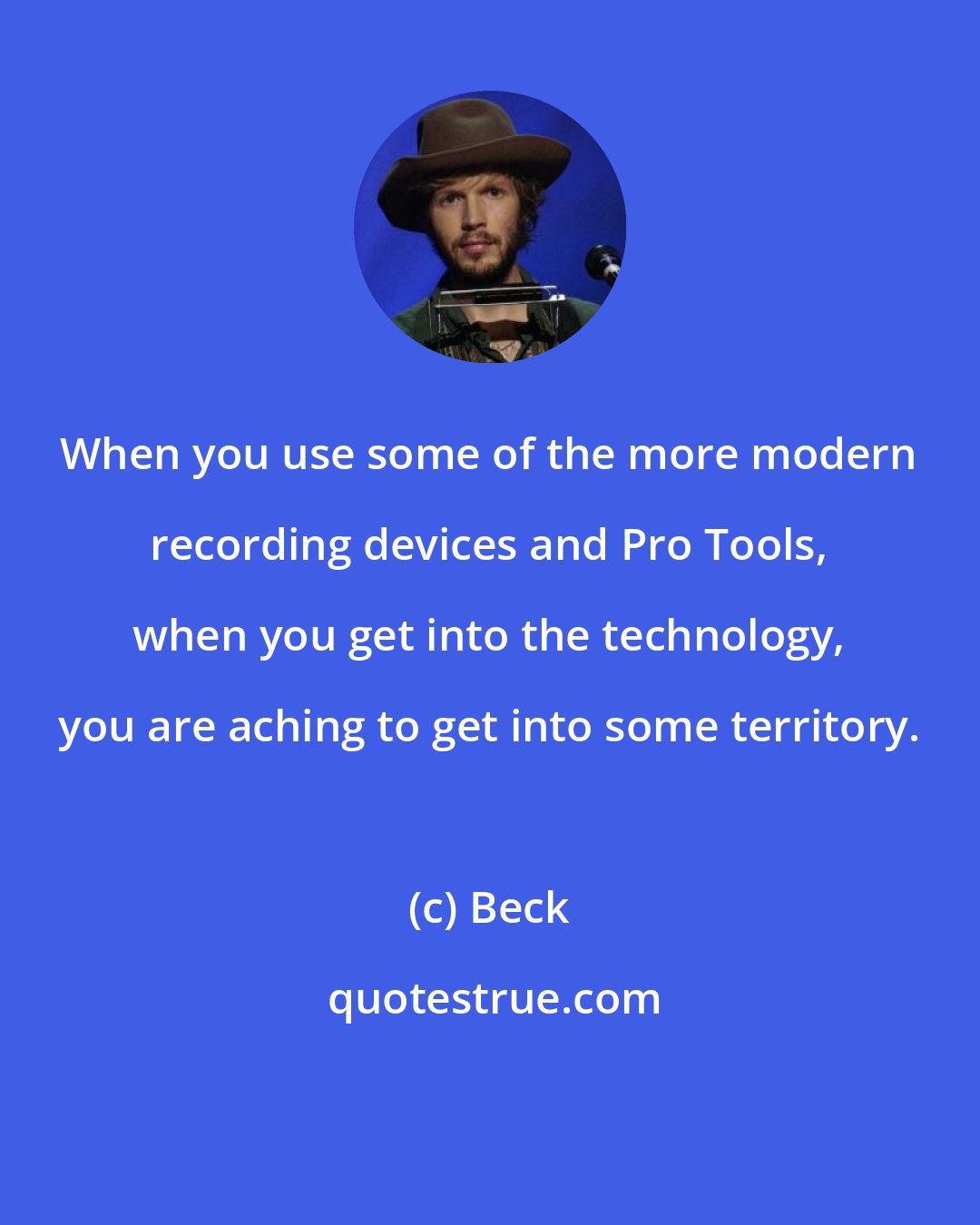 Beck: When you use some of the more modern recording devices and Pro Tools, when you get into the technology, you are aching to get into some territory.