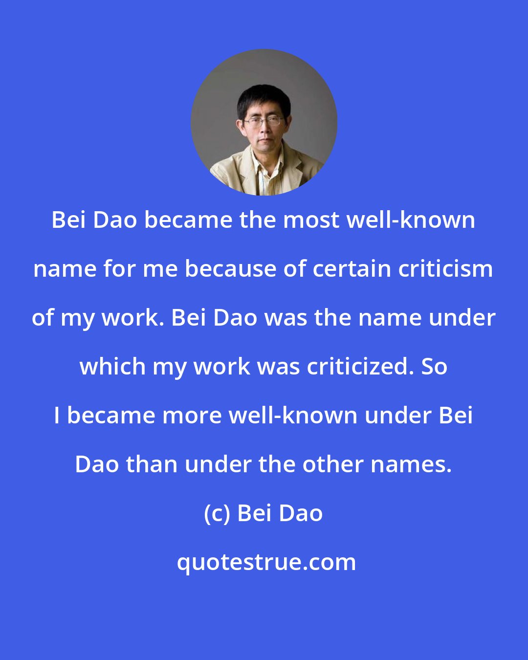 Bei Dao: Bei Dao became the most well-known name for me because of certain criticism of my work. Bei Dao was the name under which my work was criticized. So I became more well-known under Bei Dao than under the other names.