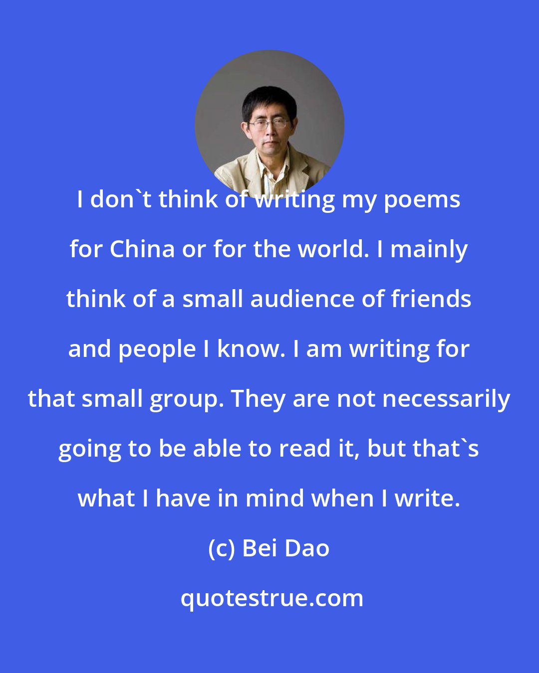 Bei Dao: I don't think of writing my poems for China or for the world. I mainly think of a small audience of friends and people I know. I am writing for that small group. They are not necessarily going to be able to read it, but that's what I have in mind when I write.