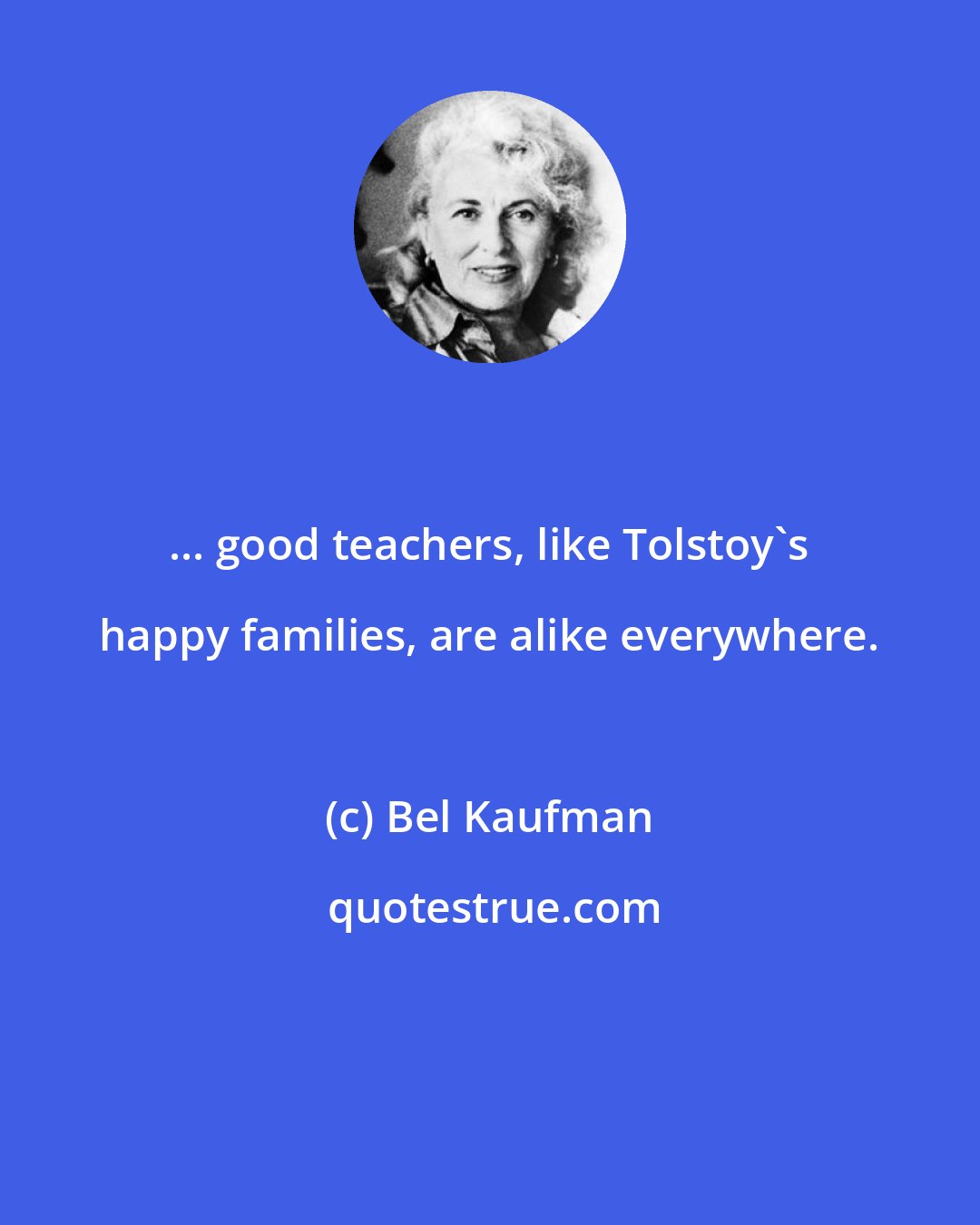 Bel Kaufman: ... good teachers, like Tolstoy's happy families, are alike everywhere.