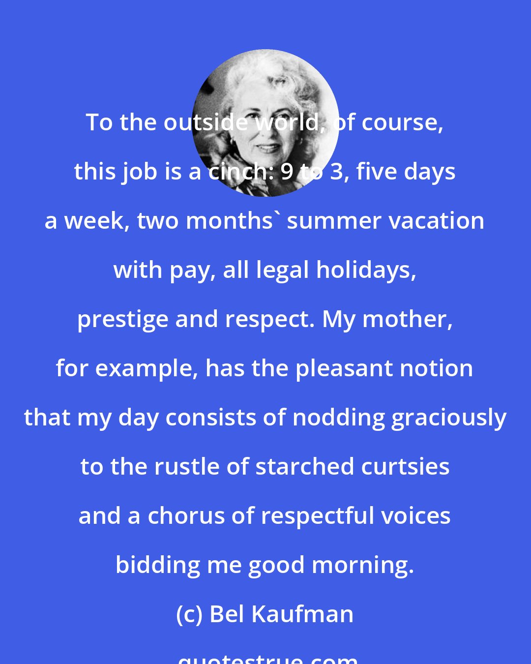 Bel Kaufman: To the outside world, of course, this job is a cinch: 9 to 3, five days a week, two months' summer vacation with pay, all legal holidays, prestige and respect. My mother, for example, has the pleasant notion that my day consists of nodding graciously to the rustle of starched curtsies and a chorus of respectful voices bidding me good morning.