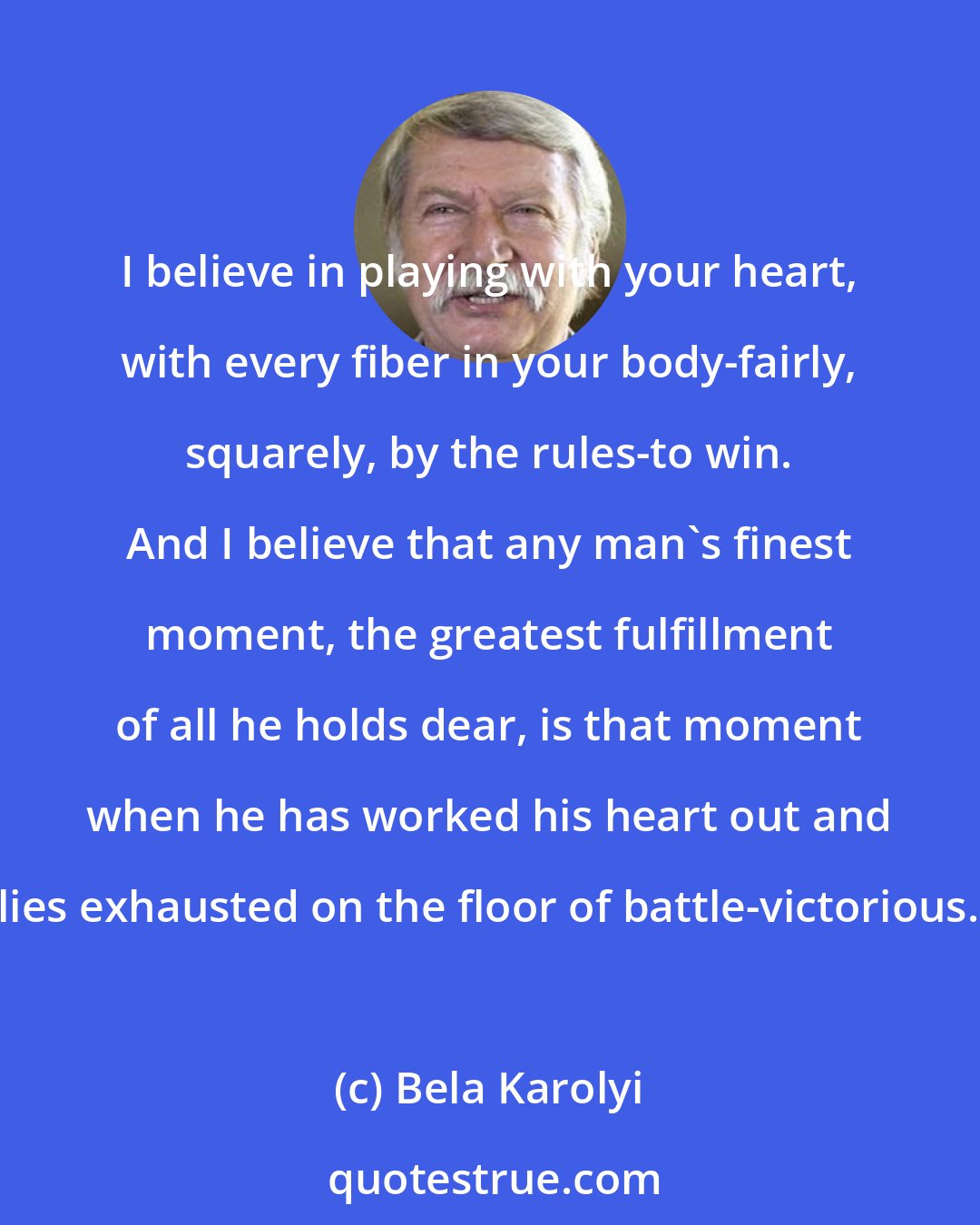 Bela Karolyi: I believe in playing with your heart, with every fiber in your body-fairly, squarely, by the rules-to win. And I believe that any man's finest moment, the greatest fulfillment of all he holds dear, is that moment when he has worked his heart out and lies exhausted on the floor of battle-victorious.
