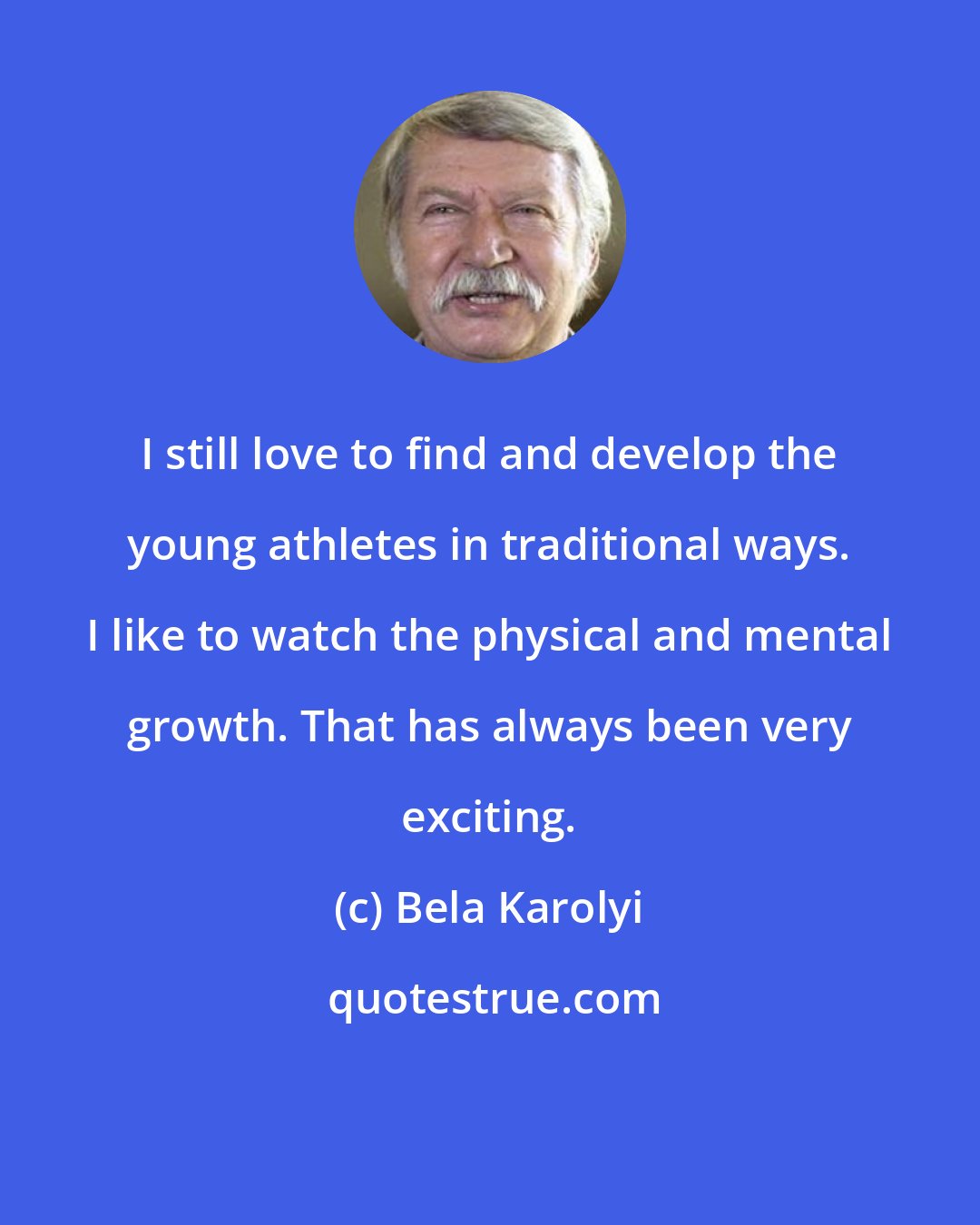 Bela Karolyi: I still love to find and develop the young athletes in traditional ways. I like to watch the physical and mental growth. That has always been very exciting.