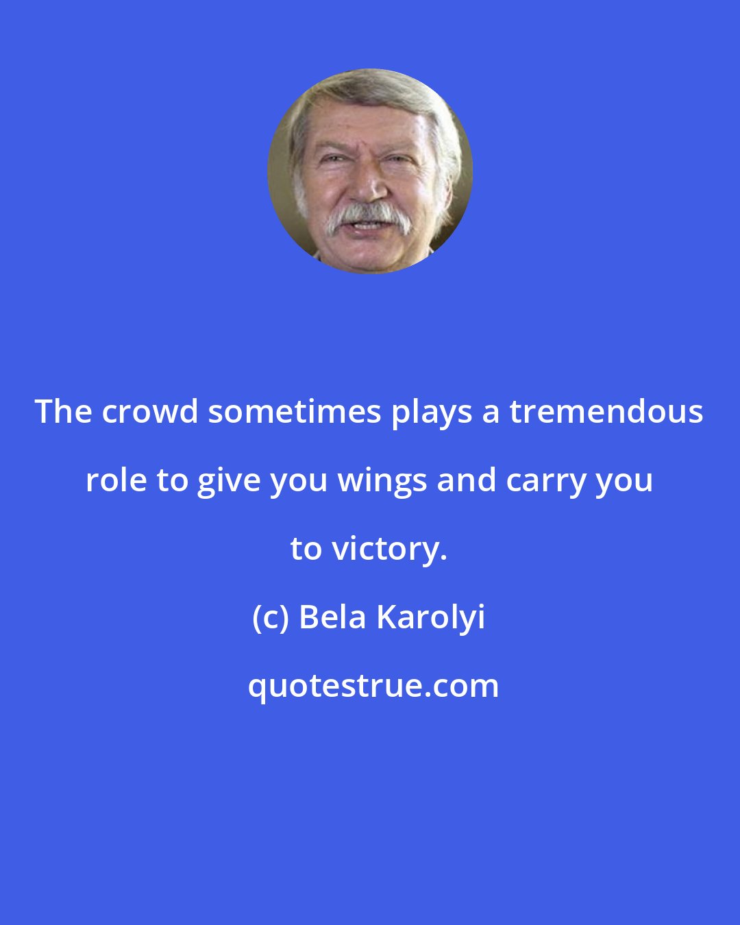 Bela Karolyi: The crowd sometimes plays a tremendous role to give you wings and carry you to victory.