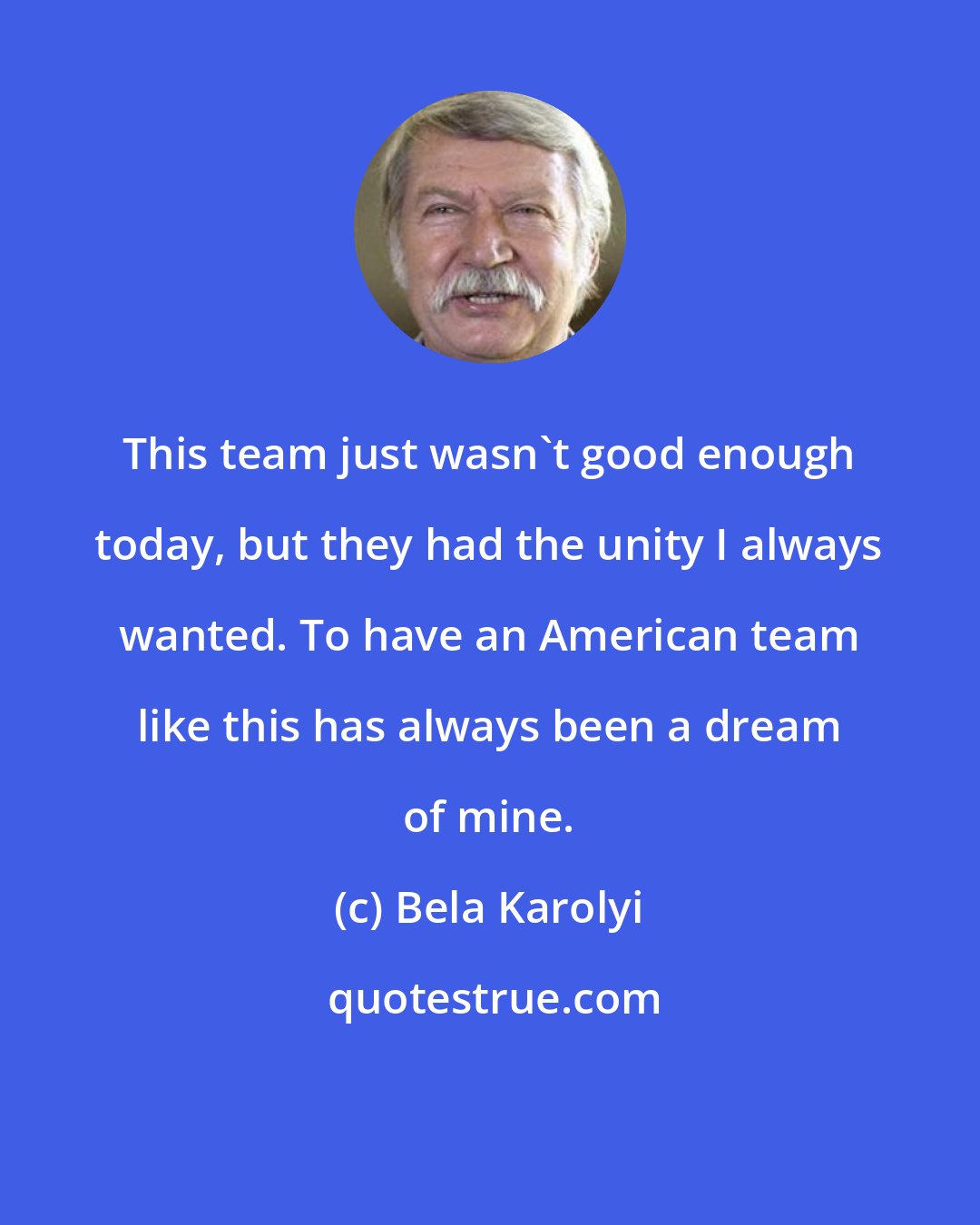 Bela Karolyi: This team just wasn't good enough today, but they had the unity I always wanted. To have an American team like this has always been a dream of mine.