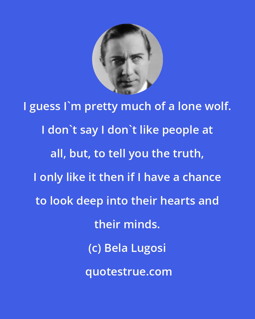 Bela Lugosi: I guess I'm pretty much of a lone wolf. I don't say I don't like people at all, but, to tell you the truth, I only like it then if I have a chance to look deep into their hearts and their minds.