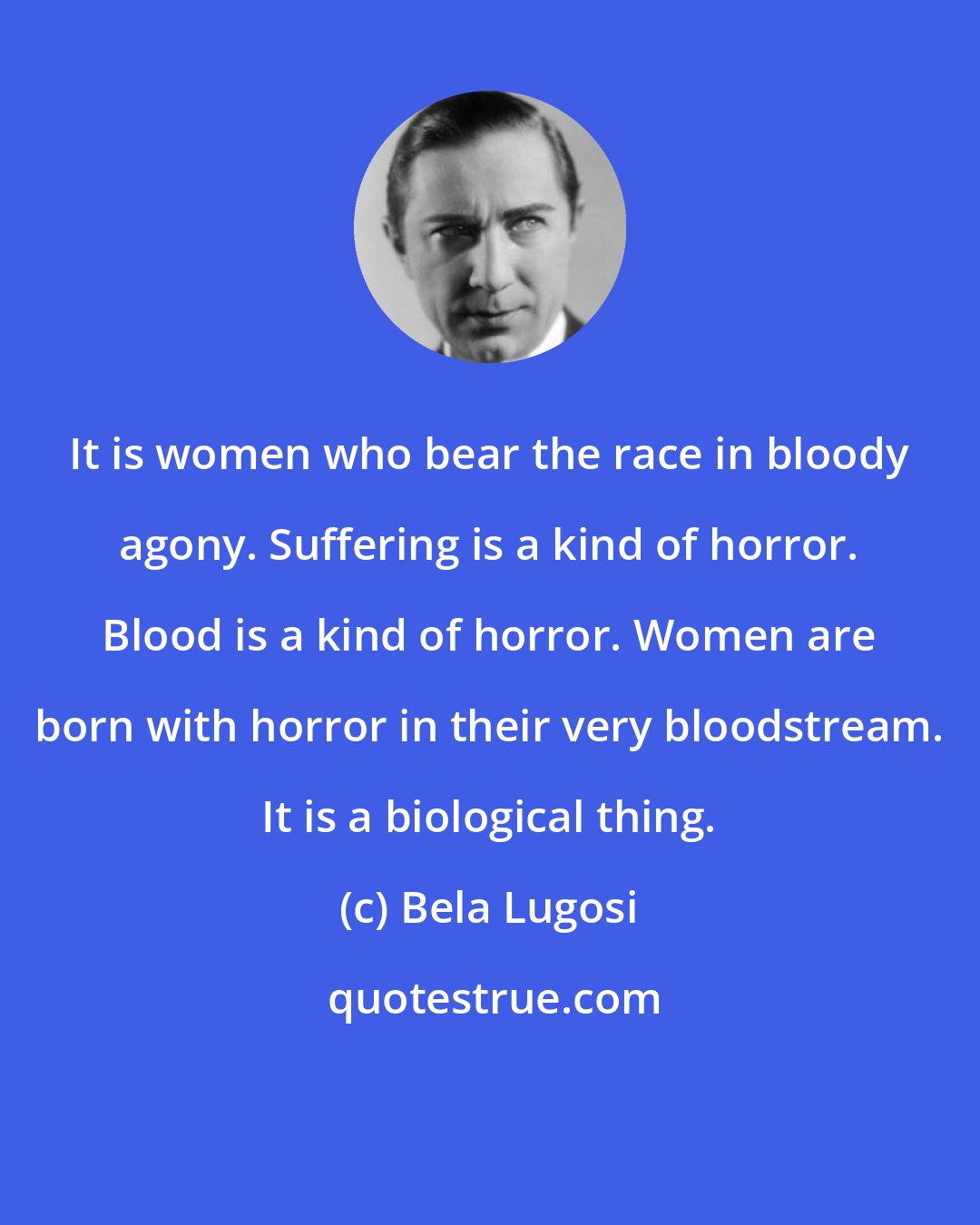 Bela Lugosi: It is women who bear the race in bloody agony. Suffering is a kind of horror. Blood is a kind of horror. Women are born with horror in their very bloodstream. It is a biological thing.