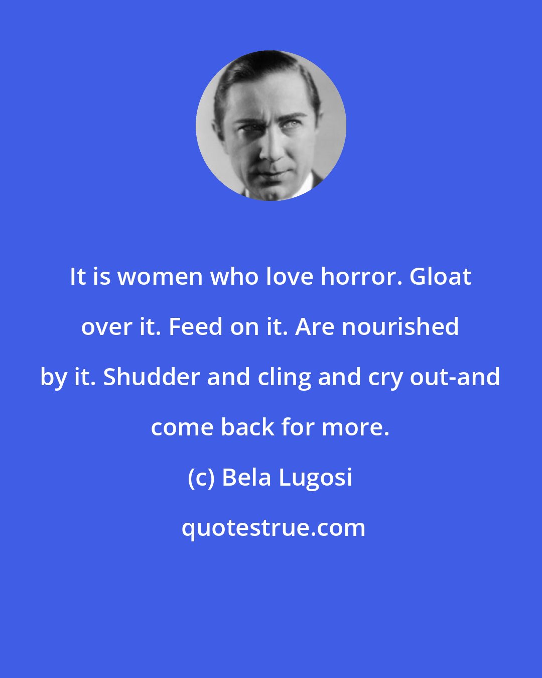 Bela Lugosi: It is women who love horror. Gloat over it. Feed on it. Are nourished by it. Shudder and cling and cry out-and come back for more.