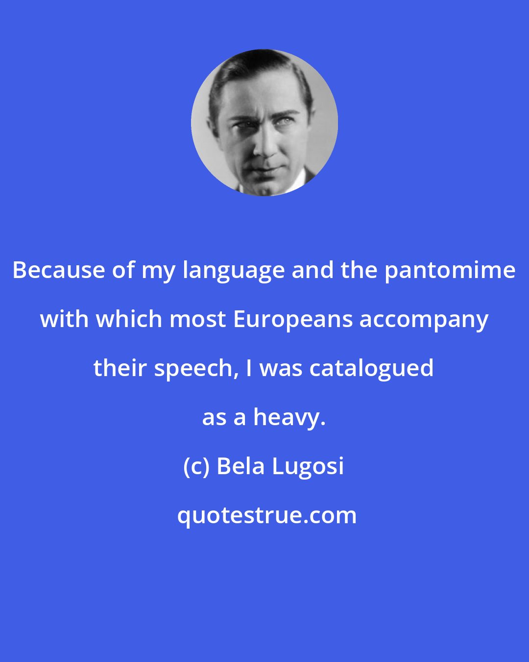 Bela Lugosi: Because of my language and the pantomime with which most Europeans accompany their speech, I was catalogued as a heavy.