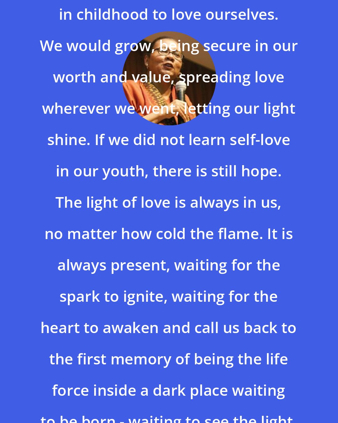 Bell Hooks: In an ideal world we would all learn in childhood to love ourselves. We would grow, being secure in our worth and value, spreading love wherever we went, letting our light shine. If we did not learn self-love in our youth, there is still hope. The light of love is always in us, no matter how cold the flame. It is always present, waiting for the spark to ignite, waiting for the heart to awaken and call us back to the first memory of being the life force inside a dark place waiting to be born - waiting to see the light.