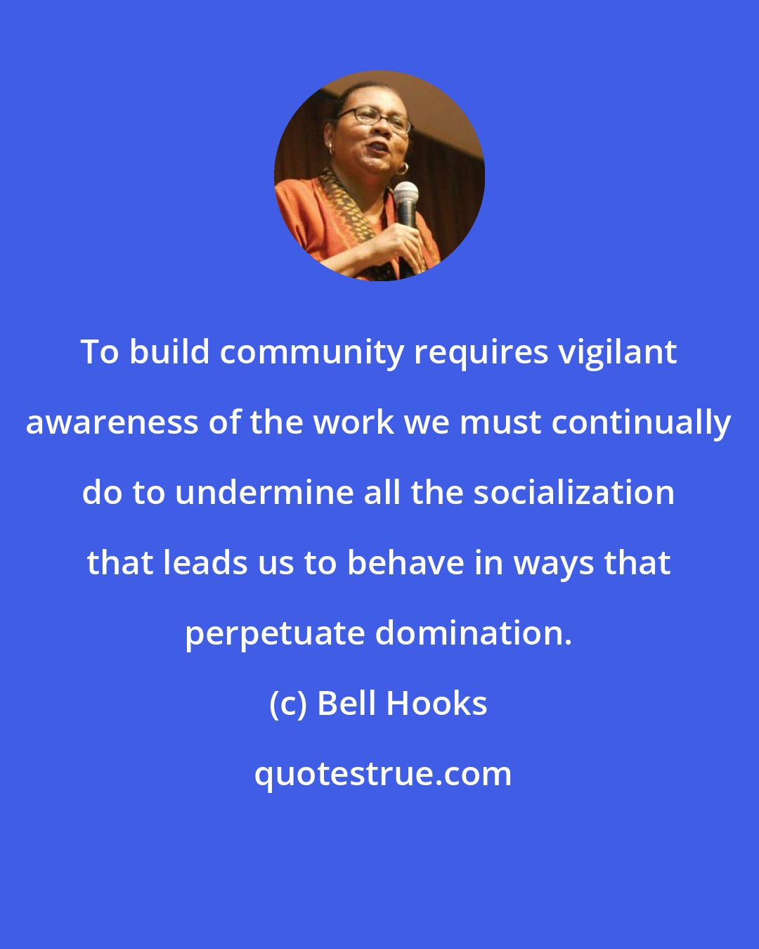 Bell Hooks: To build community requires vigilant awareness of the work we must continually do to undermine all the socialization that leads us to behave in ways that perpetuate domination.