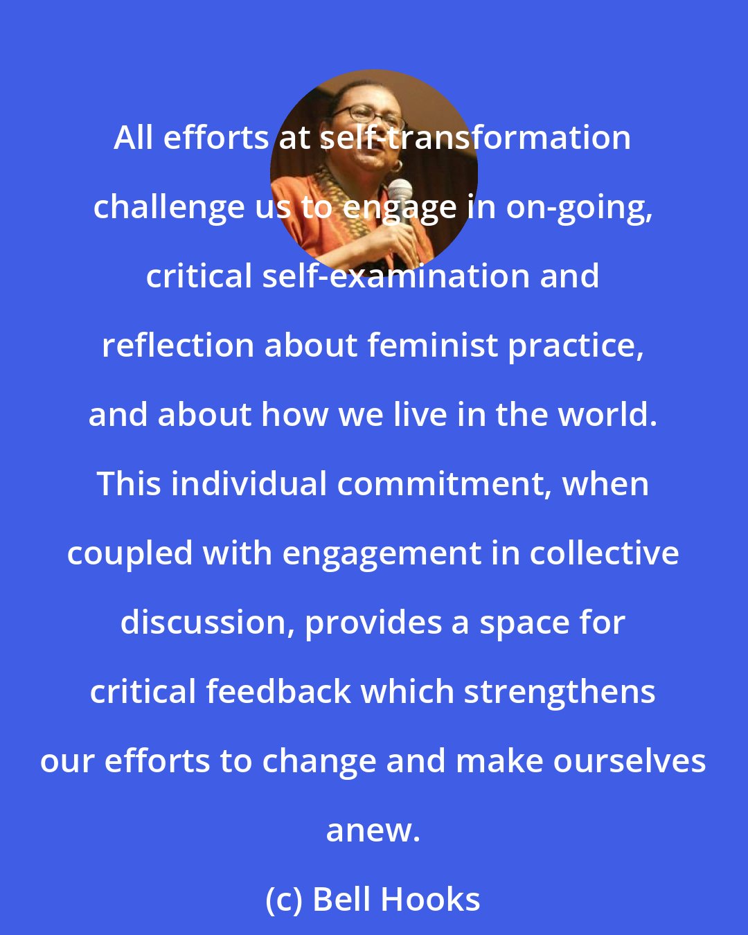 Bell Hooks: All efforts at self-transformation challenge us to engage in on-going, critical self-examination and reflection about feminist practice, and about how we live in the world. This individual commitment, when coupled with engagement in collective discussion, provides a space for critical feedback which strengthens our efforts to change and make ourselves anew.