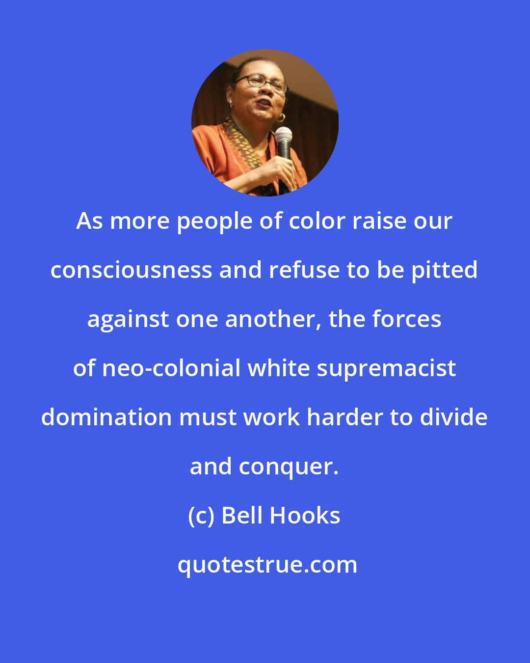 Bell Hooks: As more people of color raise our consciousness and refuse to be pitted against one another, the forces of neo-colonial white supremacist domination must work harder to divide and conquer.