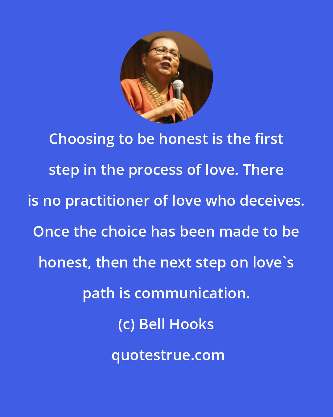 Bell Hooks: Choosing to be honest is the first step in the process of love. There is no practitioner of love who deceives. Once the choice has been made to be honest, then the next step on love's path is communication.