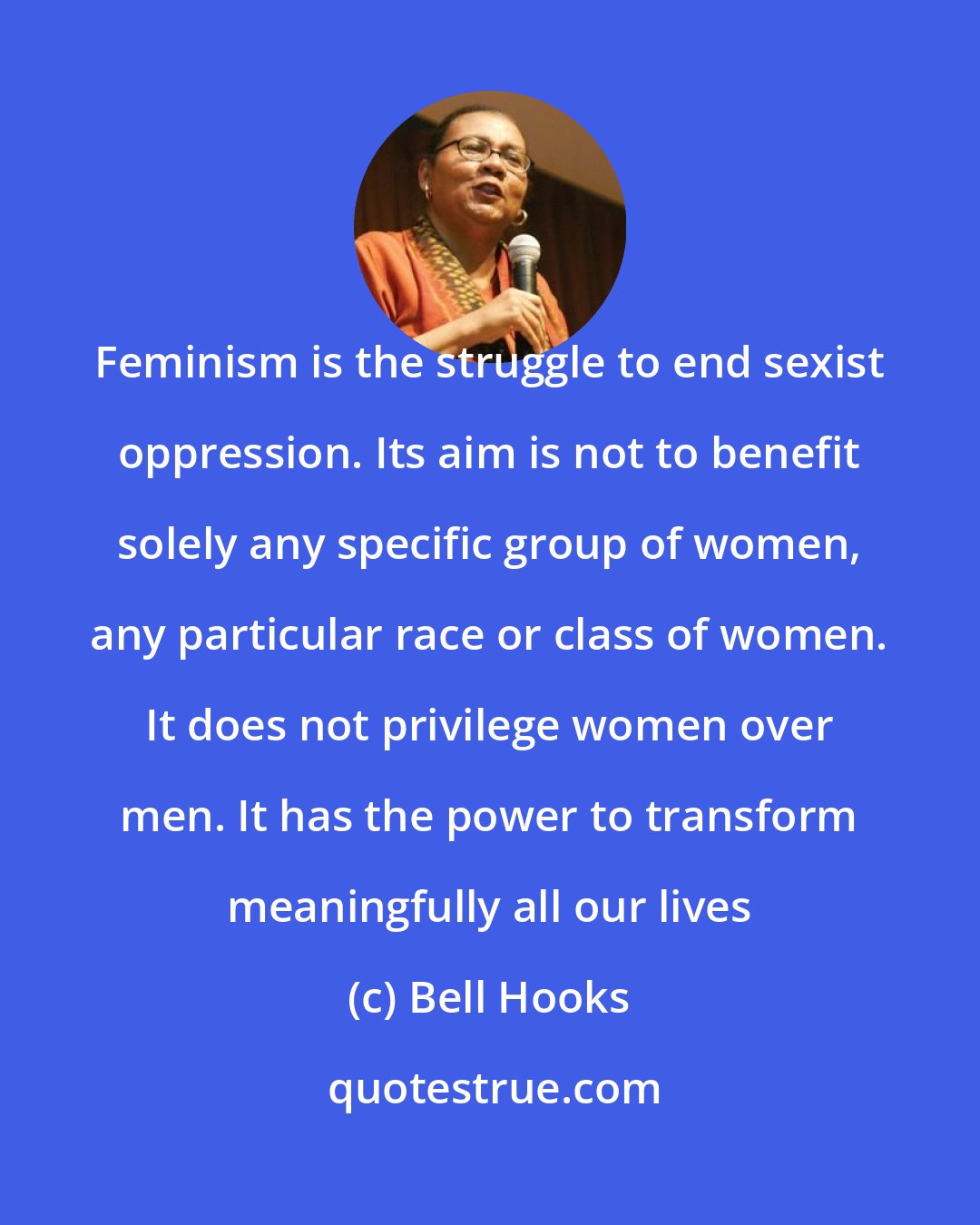 Bell Hooks: Feminism is the struggle to end sexist oppression. Its aim is not to benefit solely any specific group of women, any particular race or class of women. It does not privilege women over men. It has the power to transform meaningfully all our lives