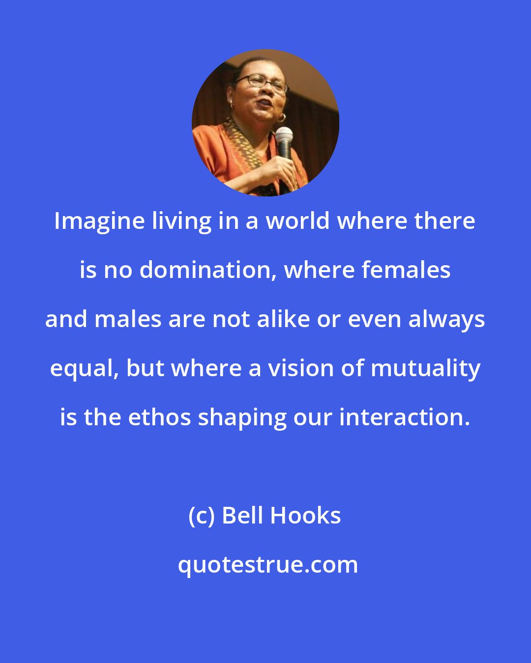 Bell Hooks: Imagine living in a world where there is no domination, where females and males are not alike or even always equal, but where a vision of mutuality is the ethos shaping our interaction.