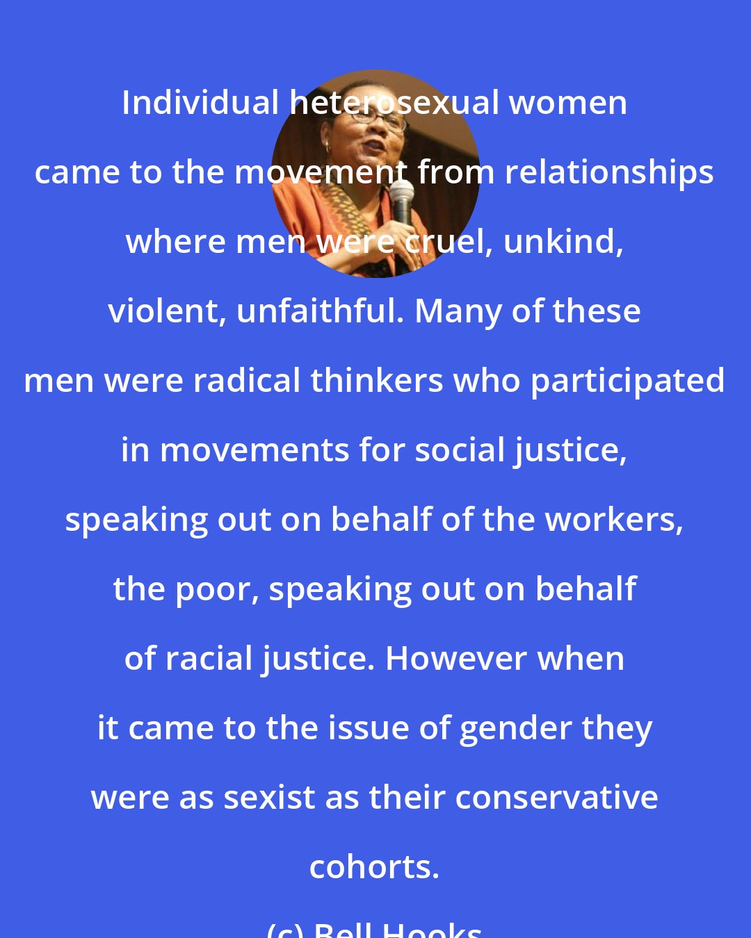 Bell Hooks: Individual heterosexual women came to the movement from relationships where men were cruel, unkind, violent, unfaithful. Many of these men were radical thinkers who participated in movements for social justice, speaking out on behalf of the workers, the poor, speaking out on behalf of racial justice. However when it came to the issue of gender they were as sexist as their conservative cohorts.