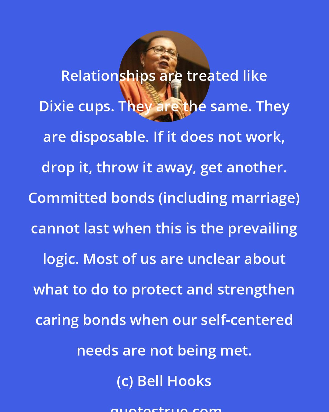 Bell Hooks: Relationships are treated like Dixie cups. They are the same. They are disposable. If it does not work, drop it, throw it away, get another. Committed bonds (including marriage) cannot last when this is the prevailing logic. Most of us are unclear about what to do to protect and strengthen caring bonds when our self-centered needs are not being met.