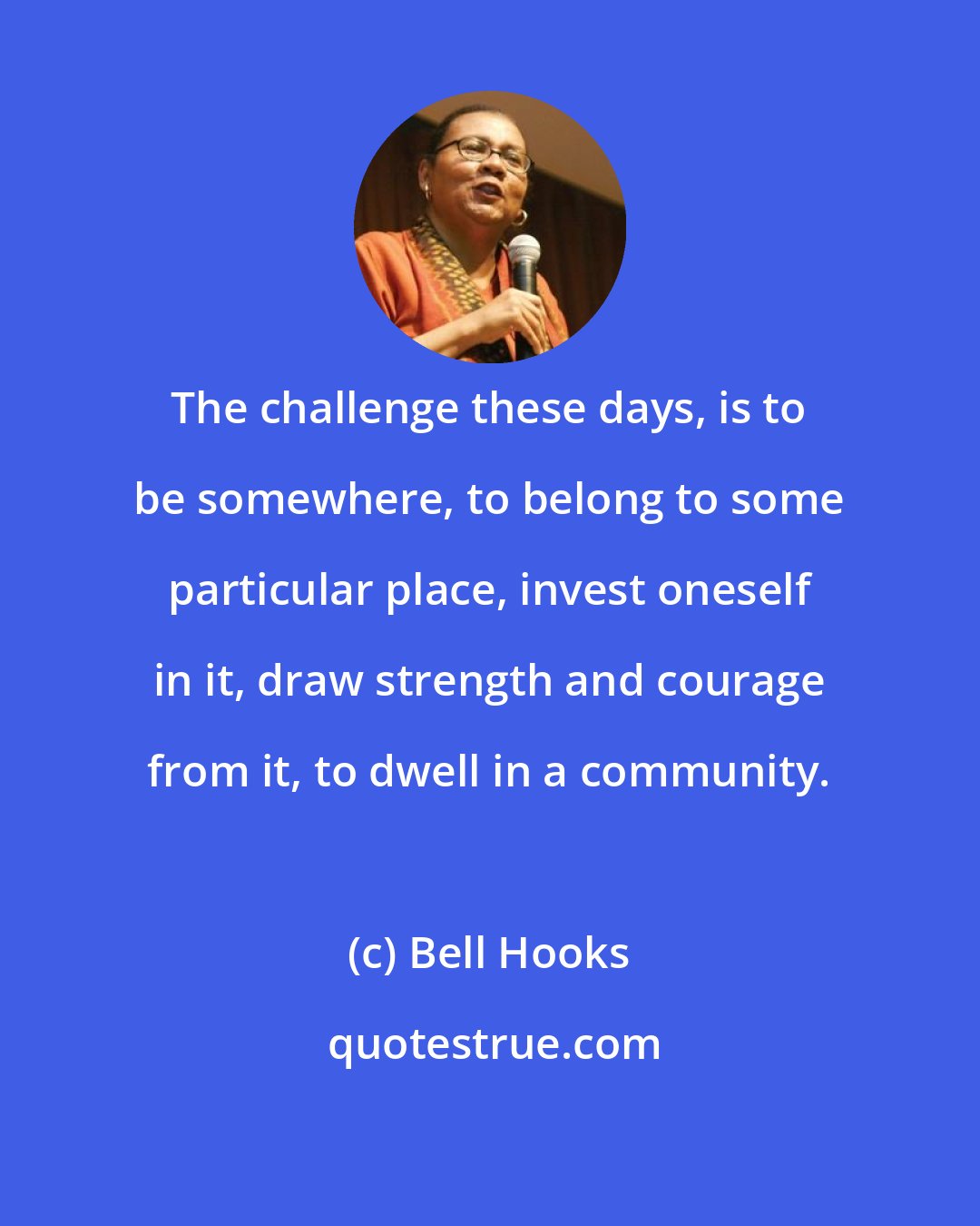 Bell Hooks: The challenge these days, is to be somewhere, to belong to some particular place, invest oneself in it, draw strength and courage from it, to dwell in a community.