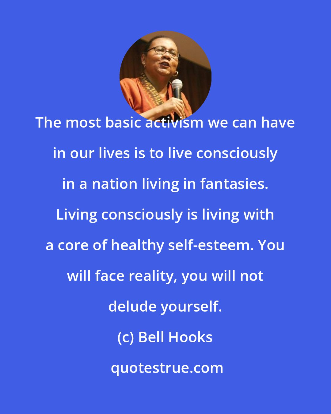 Bell Hooks: The most basic activism we can have in our lives is to live consciously in a nation living in fantasies. Living consciously is living with a core of healthy self-esteem. You will face reality, you will not delude yourself.