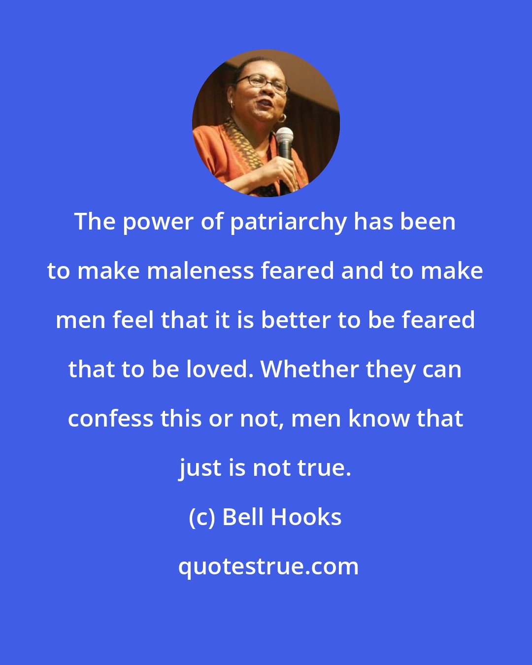 Bell Hooks: The power of patriarchy has been to make maleness feared and to make men feel that it is better to be feared that to be loved. Whether they can confess this or not, men know that just is not true.
