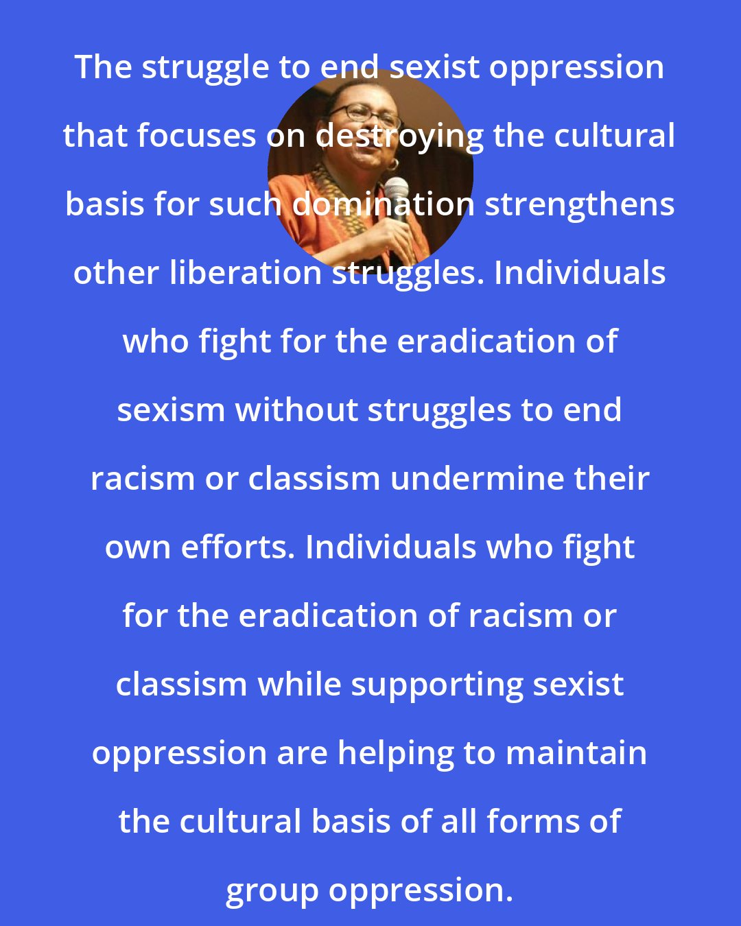 Bell Hooks: The struggle to end sexist oppression that focuses on destroying the cultural basis for such domination strengthens other liberation struggles. Individuals who fight for the eradication of sexism without struggles to end racism or classism undermine their own efforts. Individuals who fight for the eradication of racism or classism while supporting sexist oppression are helping to maintain the cultural basis of all forms of group oppression.