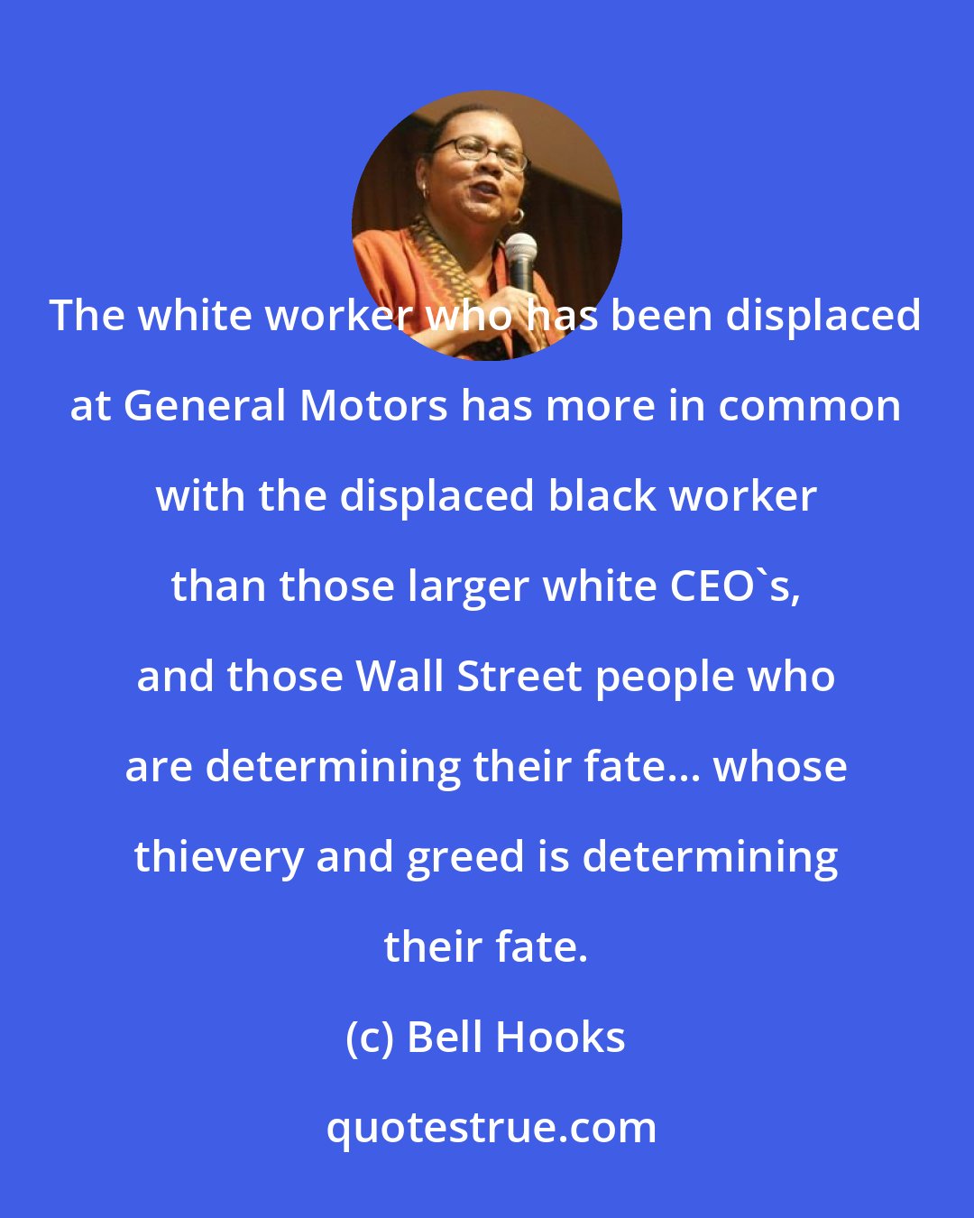 Bell Hooks: The white worker who has been displaced at General Motors has more in common with the displaced black worker than those larger white CEO's, and those Wall Street people who are determining their fate... whose thievery and greed is determining their fate.