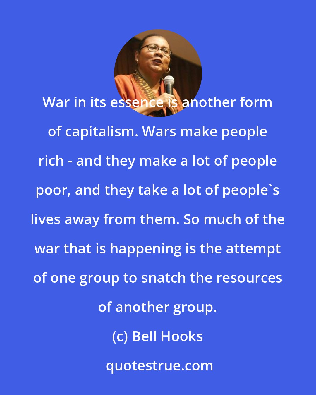 Bell Hooks: War in its essence is another form of capitalism. Wars make people rich - and they make a lot of people poor, and they take a lot of people's lives away from them. So much of the war that is happening is the attempt of one group to snatch the resources of another group.