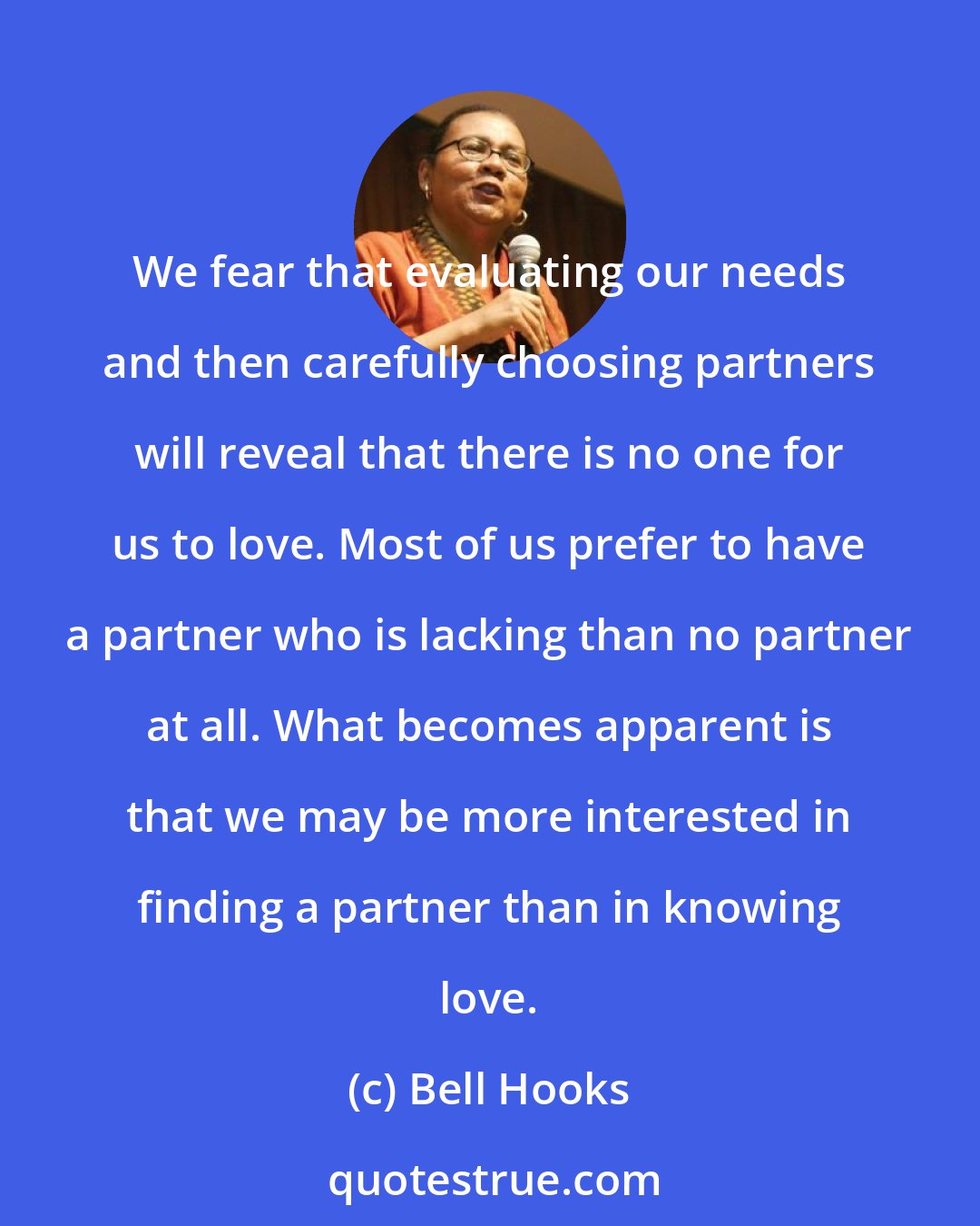 Bell Hooks: We fear that evaluating our needs and then carefully choosing partners will reveal that there is no one for us to love. Most of us prefer to have a partner who is lacking than no partner at all. What becomes apparent is that we may be more interested in finding a partner than in knowing love.