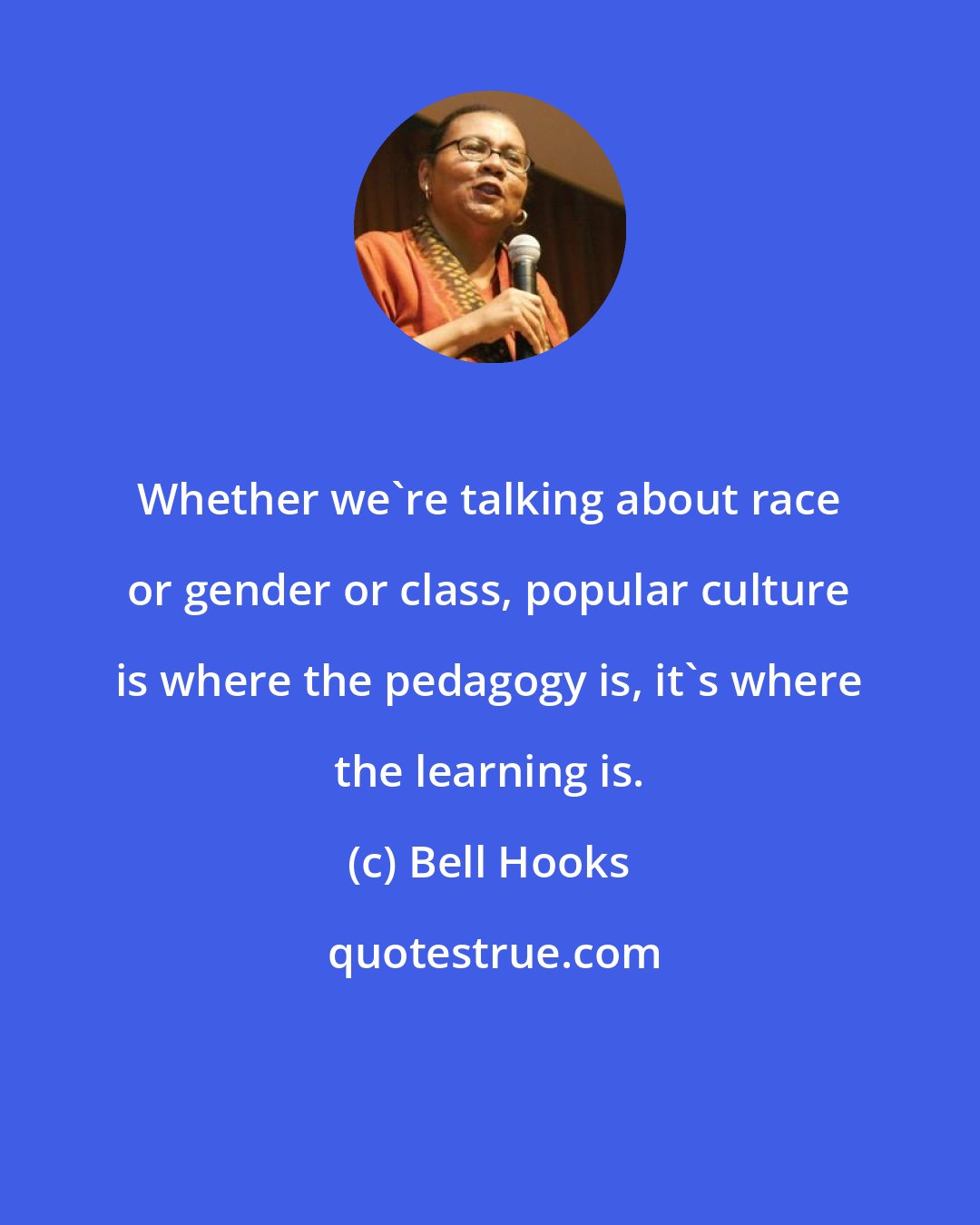 Bell Hooks: Whether we're talking about race or gender or class, popular culture is where the pedagogy is, it's where the learning is.
