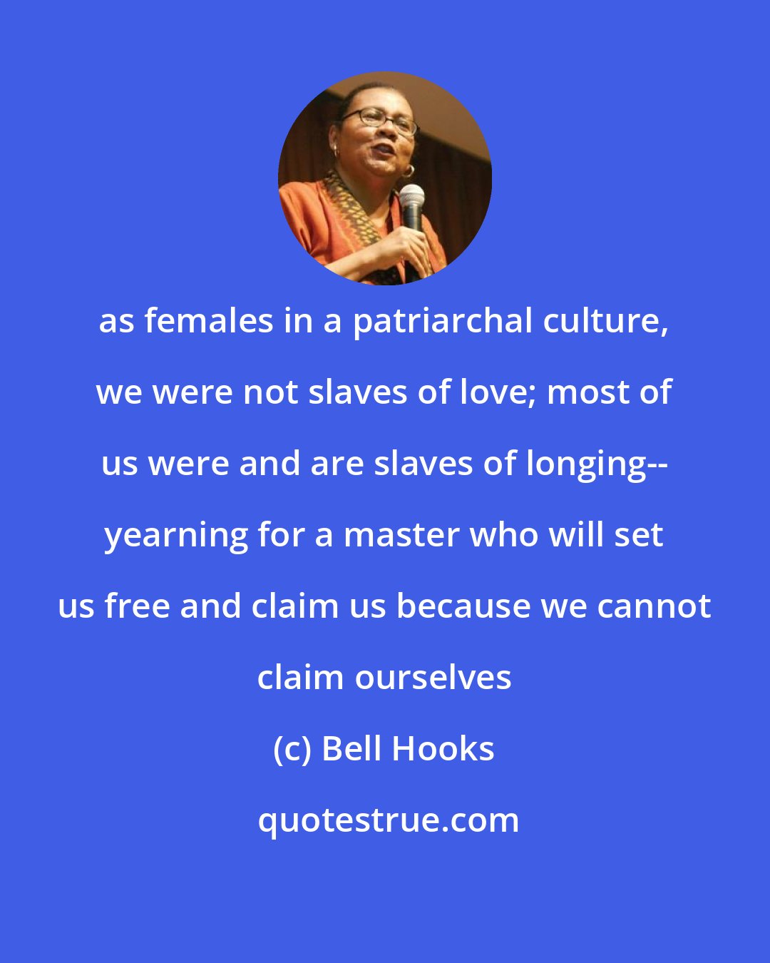 Bell Hooks: as females in a patriarchal culture, we were not slaves of love; most of us were and are slaves of longing-- yearning for a master who will set us free and claim us because we cannot claim ourselves