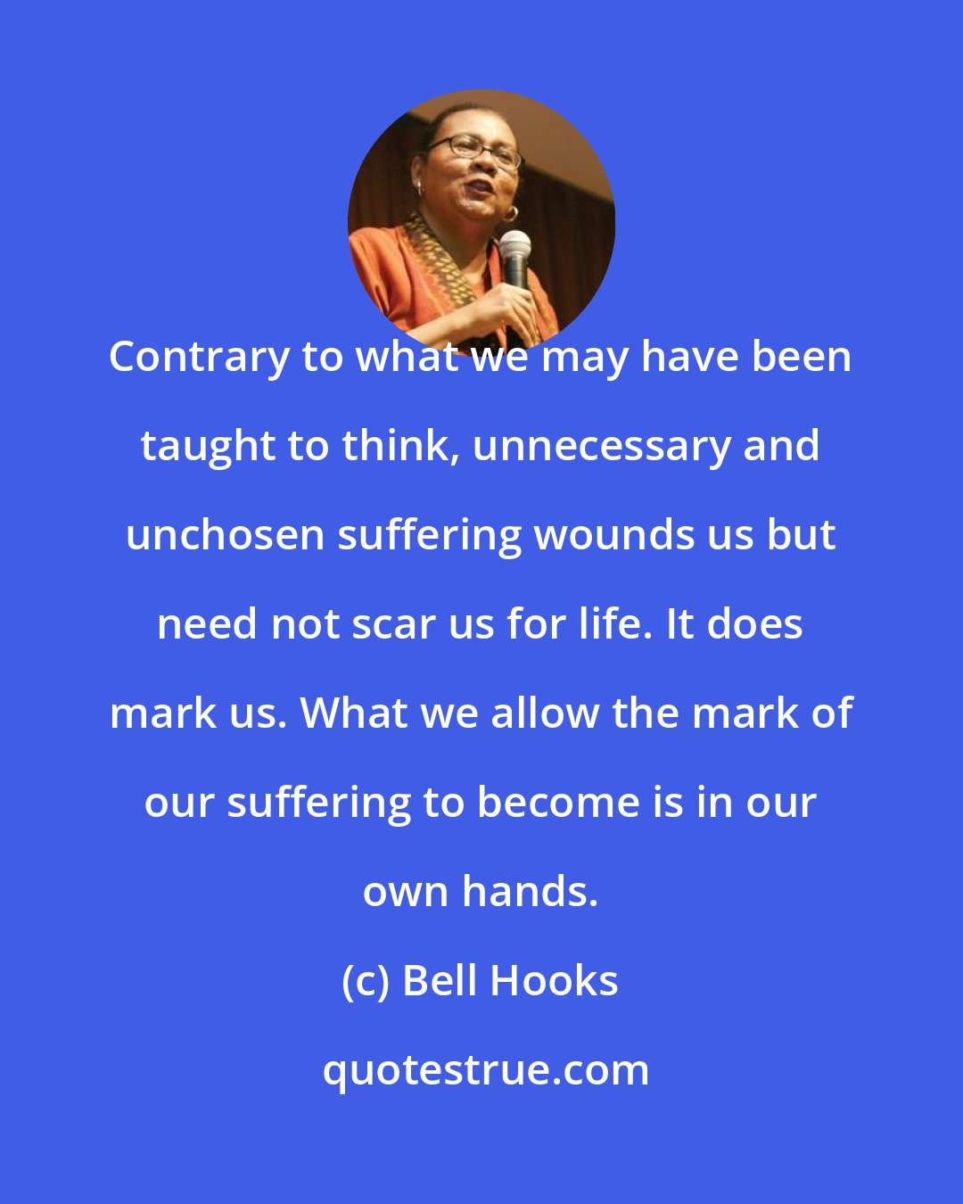 Bell Hooks: Contrary to what we may have been taught to think, unnecessary and unchosen suffering wounds us but need not scar us for life. It does mark us. What we allow the mark of our suffering to become is in our own hands.