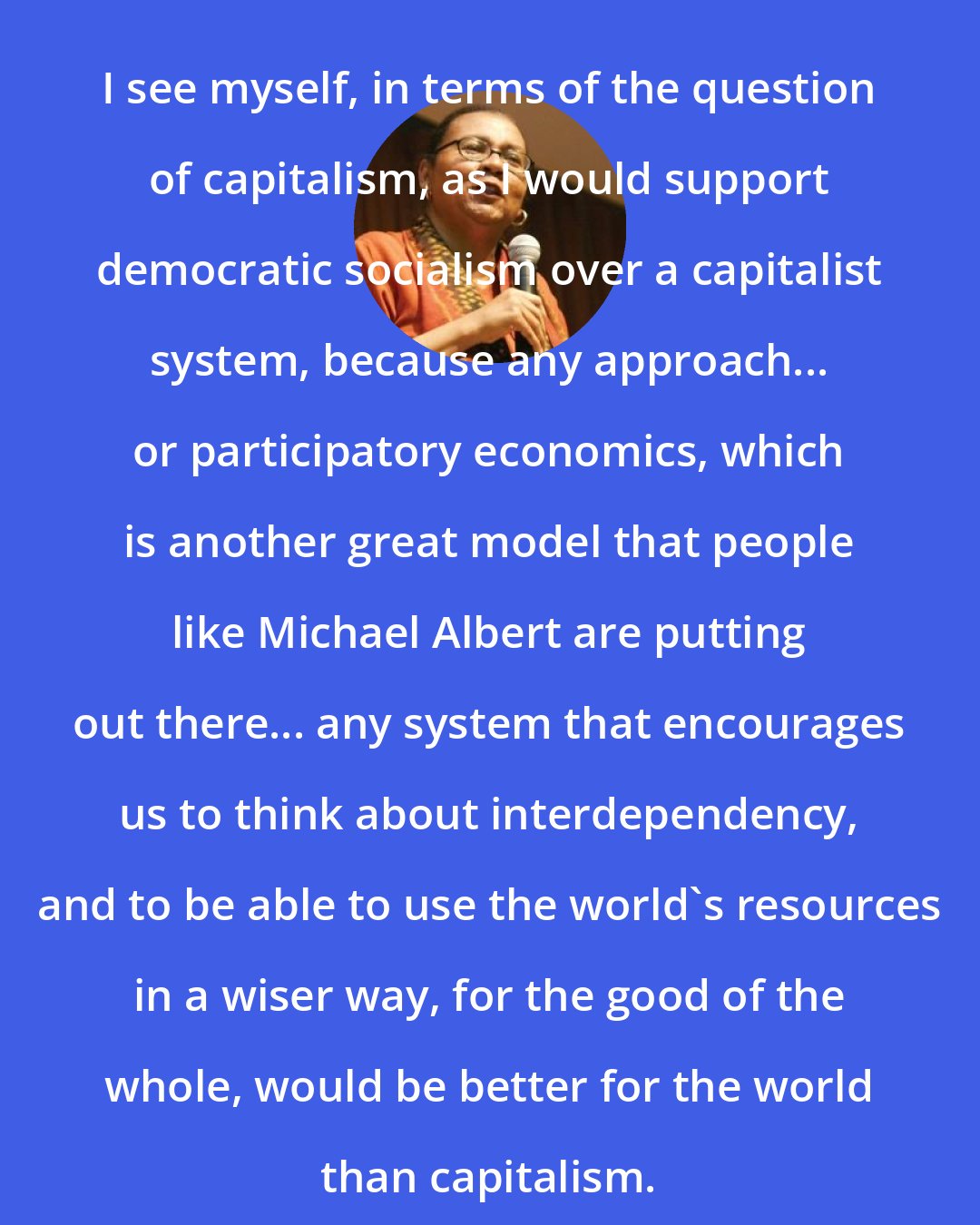 Bell Hooks: I see myself, in terms of the question of capitalism, as I would support democratic socialism over a capitalist system, because any approach... or participatory economics, which is another great model that people like Michael Albert are putting out there... any system that encourages us to think about interdependency, and to be able to use the world's resources in a wiser way, for the good of the whole, would be better for the world than capitalism.