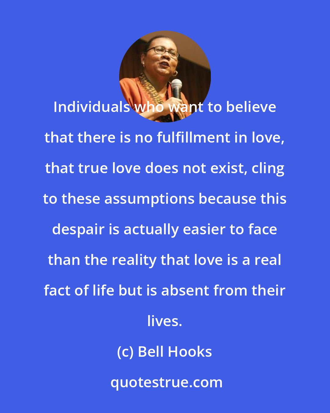 Bell Hooks: Individuals who want to believe that there is no fulfillment in love, that true love does not exist, cling to these assumptions because this despair is actually easier to face than the reality that love is a real fact of life but is absent from their lives.