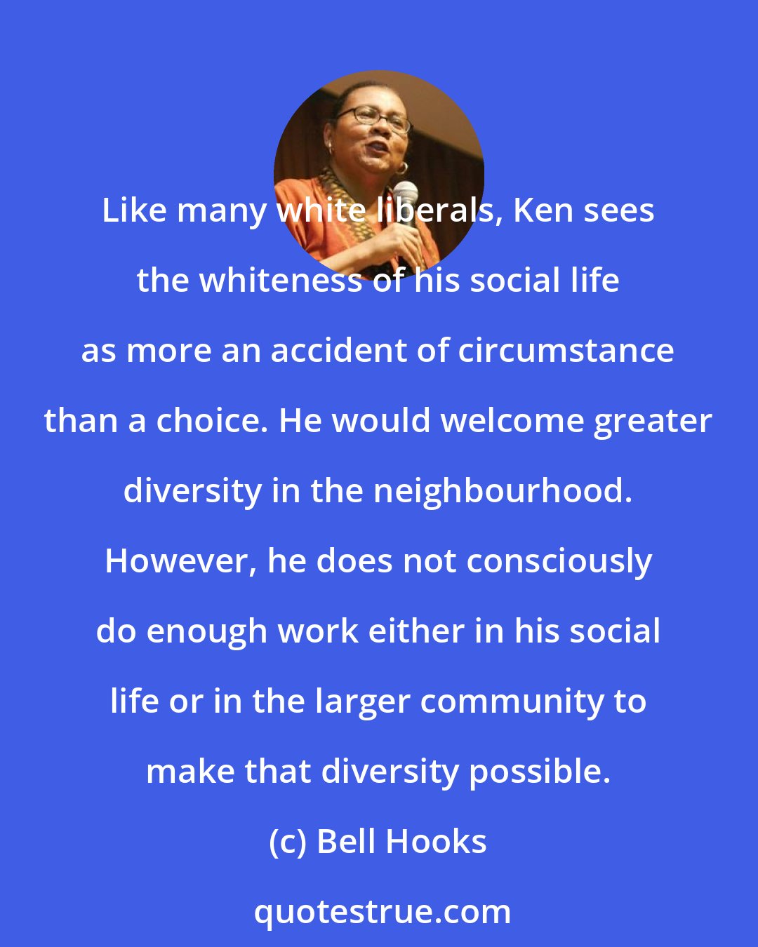 Bell Hooks: Like many white liberals, Ken sees the whiteness of his social life as more an accident of circumstance than a choice. He would welcome greater diversity in the neighbourhood. However, he does not consciously do enough work either in his social life or in the larger community to make that diversity possible.