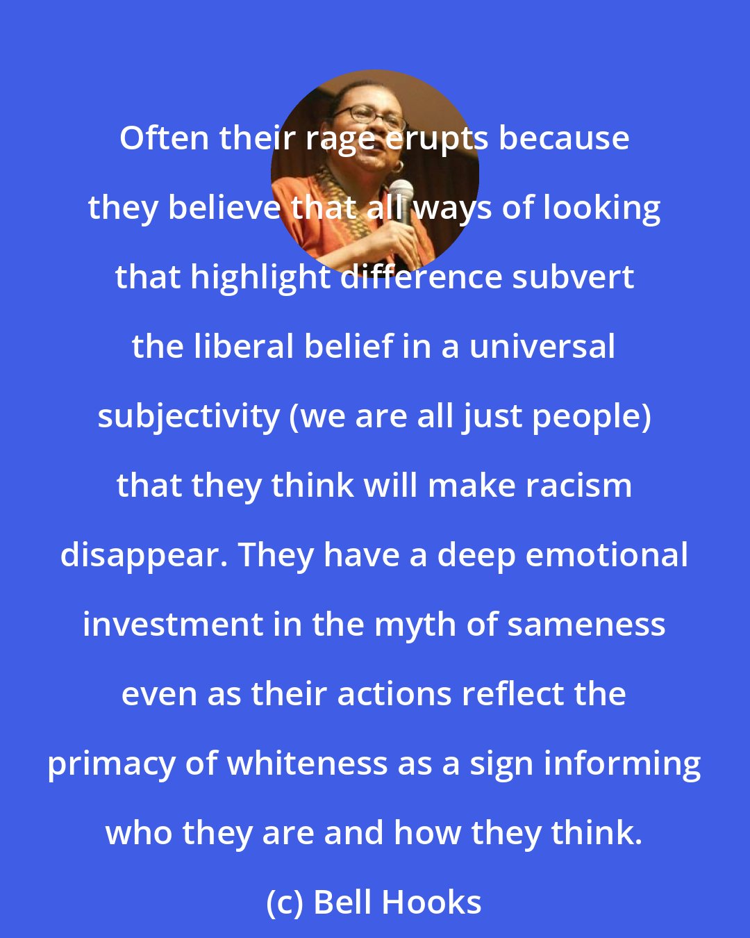 Bell Hooks: Often their rage erupts because they believe that all ways of looking that highlight difference subvert the liberal belief in a universal subjectivity (we are all just people) that they think will make racism disappear. They have a deep emotional investment in the myth of sameness even as their actions reflect the primacy of whiteness as a sign informing who they are and how they think.