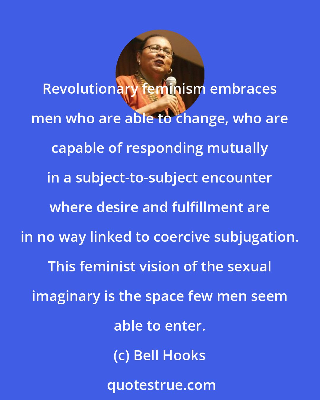 Bell Hooks: Revolutionary feminism embraces men who are able to change, who are capable of responding mutually in a subject-to-subject encounter where desire and fulfillment are in no way linked to coercive subjugation. This feminist vision of the sexual imaginary is the space few men seem able to enter.