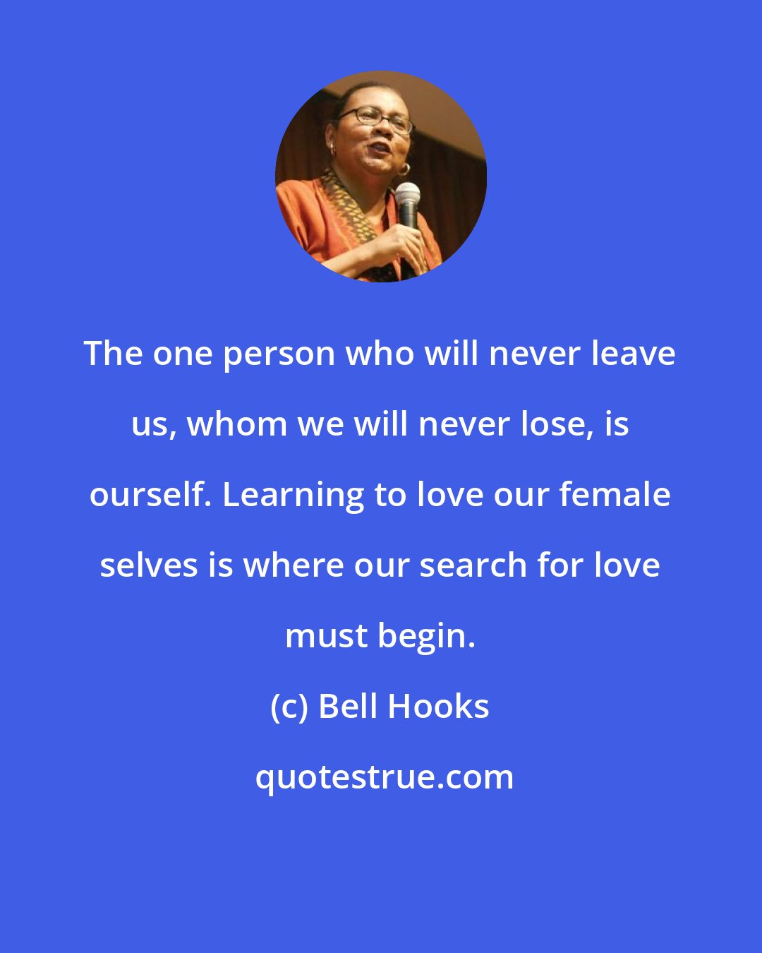 Bell Hooks: The one person who will never leave us, whom we will never lose, is ourself. Learning to love our female selves is where our search for love must begin.