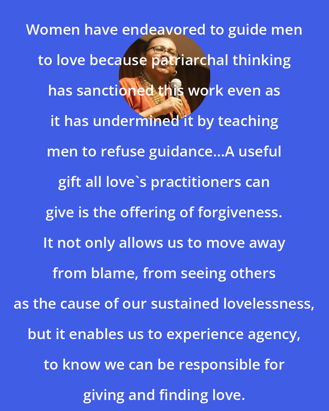 Bell Hooks: Women have endeavored to guide men to love because patriarchal thinking has sanctioned this work even as it has undermined it by teaching men to refuse guidance...A useful gift all love's practitioners can give is the offering of forgiveness. It not only allows us to move away from blame, from seeing others as the cause of our sustained lovelessness, but it enables us to experience agency, to know we can be responsible for giving and finding love.