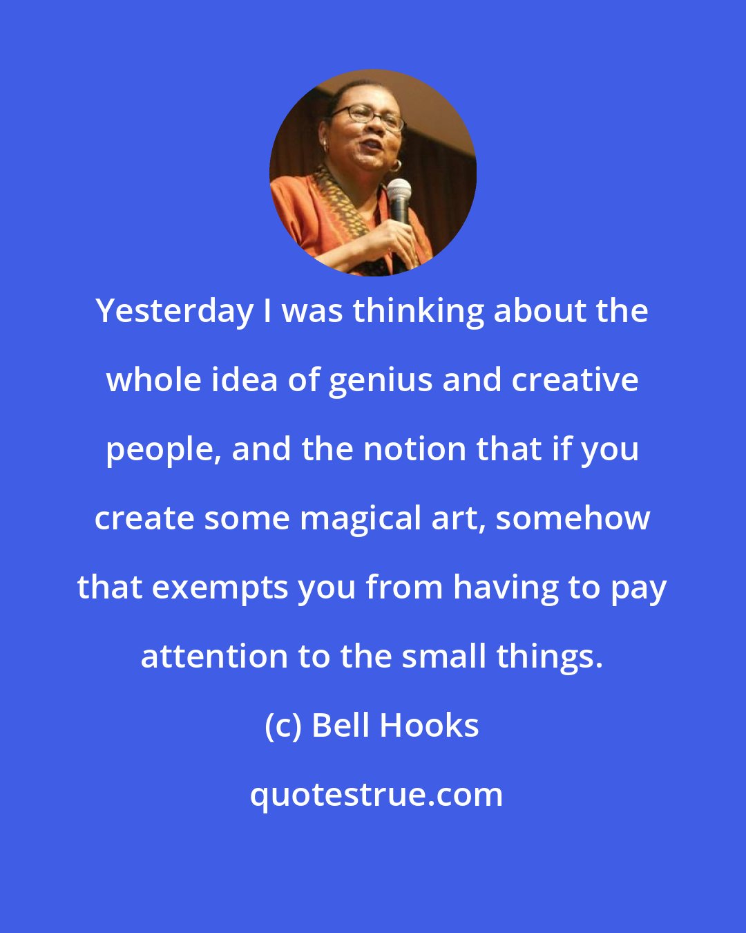 Bell Hooks: Yesterday I was thinking about the whole idea of genius and creative people, and the notion that if you create some magical art, somehow that exempts you from having to pay attention to the small things.