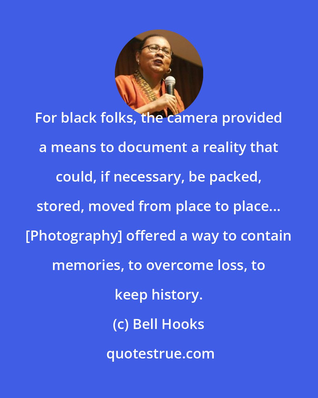 Bell Hooks: For black folks, the camera provided a means to document a reality that could, if necessary, be packed, stored, moved from place to place... [Photography] offered a way to contain memories, to overcome loss, to keep history.