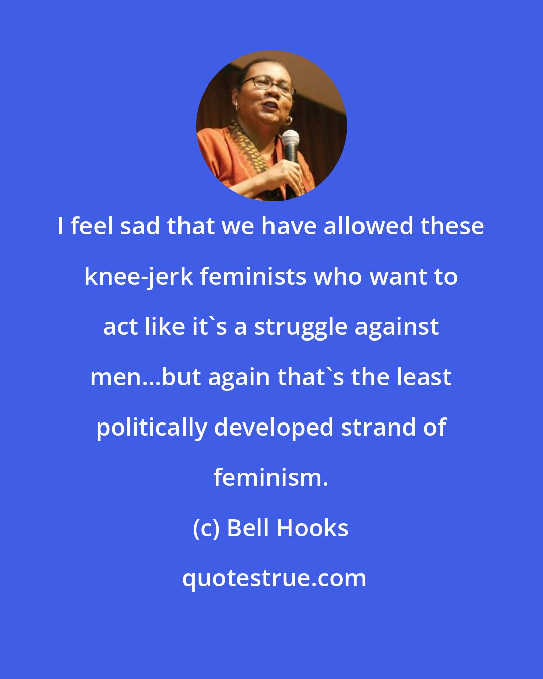 Bell Hooks: I feel sad that we have allowed these knee-jerk feminists who want to act like it's a struggle against men...but again that's the least politically developed strand of feminism.