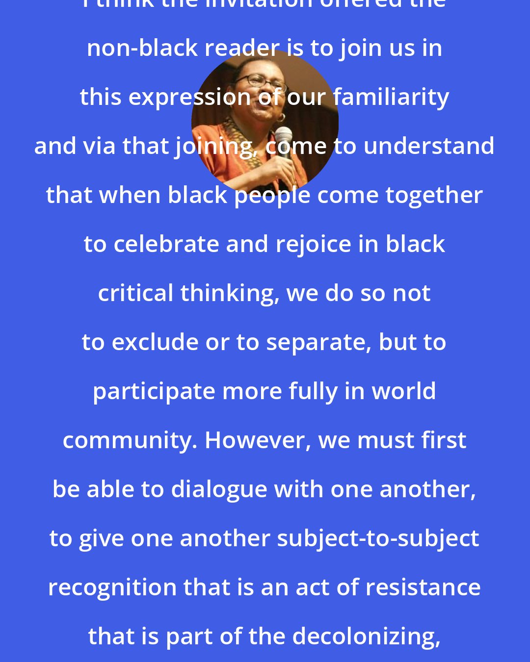 Bell Hooks: I think the invitation offered the non-black reader is to join us in this expression of our familiarity and via that joining, come to understand that when black people come together to celebrate and rejoice in black critical thinking, we do so not to exclude or to separate, but to participate more fully in world community. However, we must first be able to dialogue with one another, to give one another subject-to-subject recognition that is an act of resistance that is part of the decolonizing, anti-racist process.
