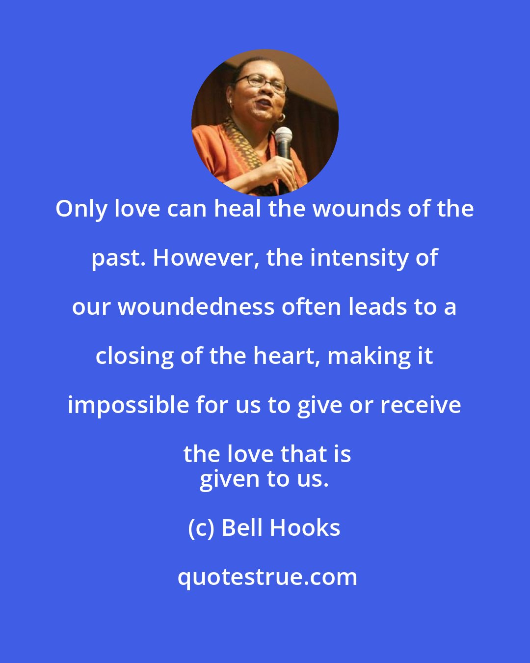 Bell Hooks: Only love can heal the wounds of the past. However, the intensity of our woundedness often leads to a closing of the heart, making it impossible for us to give or receive the love that is
 given to us.