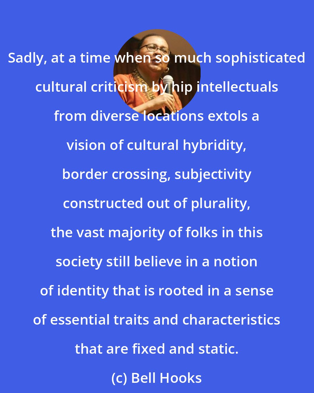 Bell Hooks: Sadly, at a time when so much sophisticated cultural criticism by hip intellectuals from diverse locations extols a vision of cultural hybridity, border crossing, subjectivity constructed out of plurality, the vast majority of folks in this society still believe in a notion of identity that is rooted in a sense of essential traits and characteristics that are fixed and static.