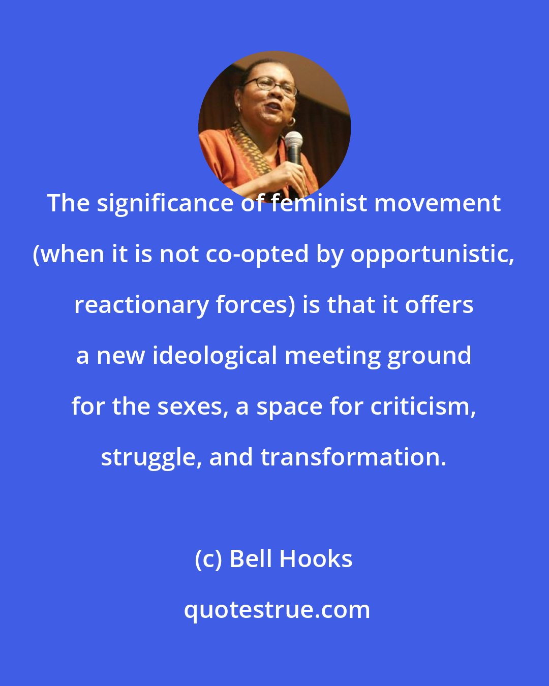 Bell Hooks: The significance of feminist movement (when it is not co-opted by opportunistic, reactionary forces) is that it offers a new ideological meeting ground for the sexes, a space for criticism, struggle, and transformation.